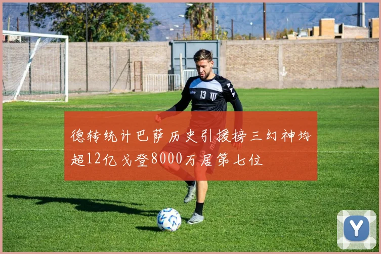 德转统计巴萨历史引援榜三幻神均超12亿戈登8000万居第七位