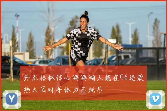 丹尼格林信心满满湖人能在G6逆袭热火因对手体力已耗尽