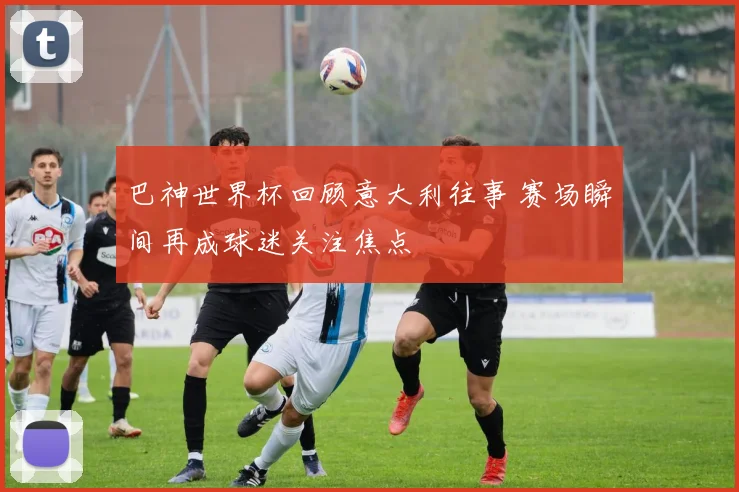 巴神世界杯回顾意大利往事 赛场瞬间再成球迷关注焦点
