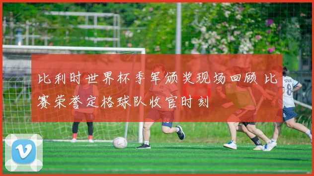 比利时世界杯季军颁奖现场回顾 比赛荣誉定格球队收官时刻