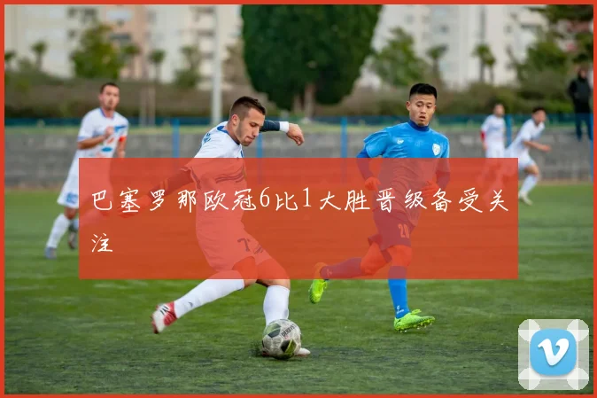 巴塞罗那欧冠6比1大胜晋级备受关注